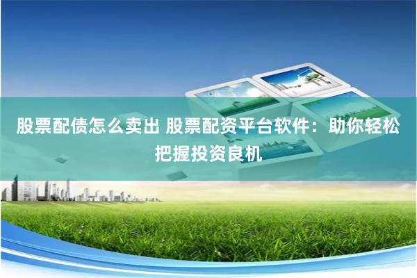 股票配债怎么卖出 股票配资平台软件：助你轻松把握投资良机