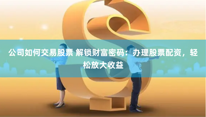 公司如何交易股票 解锁财富密码:办理股票配资,轻松放大收益