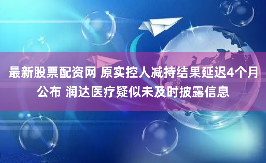 最新股票配资网 原实控人减持结果延迟4个月公布 润达医疗疑似未及时披露信息
