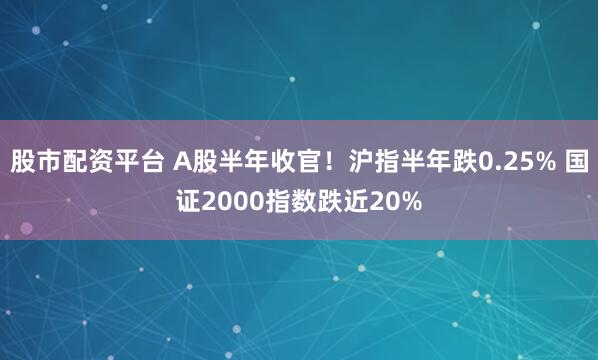 股市配资平台 A股半年收官!沪指半年跌0.25% 国证2000指数跌近20%