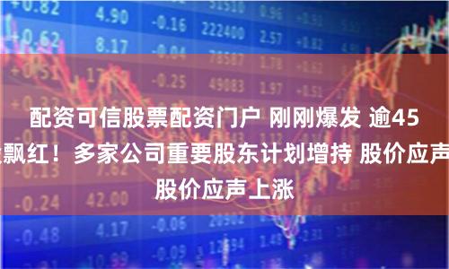 配资可信股票配资门户 刚刚爆发 逾4500股飘红！多家公司重要股东计划增持 股价应声上涨