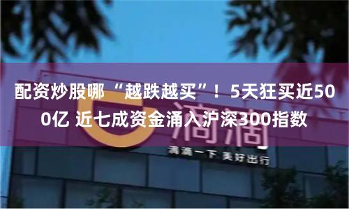 配资炒股哪 “越跌越买”！5天狂买近500亿 近七成资金涌入沪深300指数