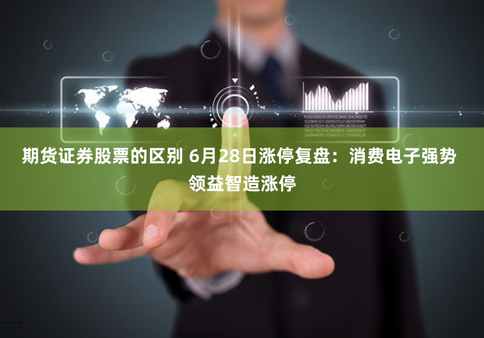 期货证券股票的区别 6月28日涨停复盘:消费电子强势 领益智造涨停