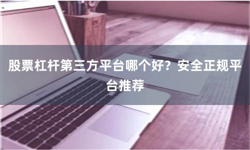 股票杠杆第三方平台哪个好？安全正规平台推荐